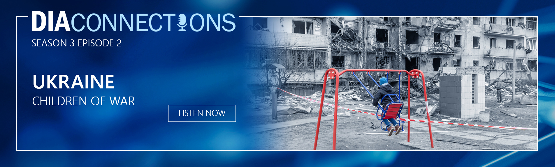 Image of a blue background with a title. D.I.A. Connections. Subtitle. Season 3. Episode 2. With text below that reads. Ukraine. Children of War. And a button that reads. Listen Now. On the right half of the image is a black and white scene of a war-torn Ukraine residential area. In the foreground is a red-colored swingset with boy swinging. To the right. Caution tape is strung with wreckage on the other side.