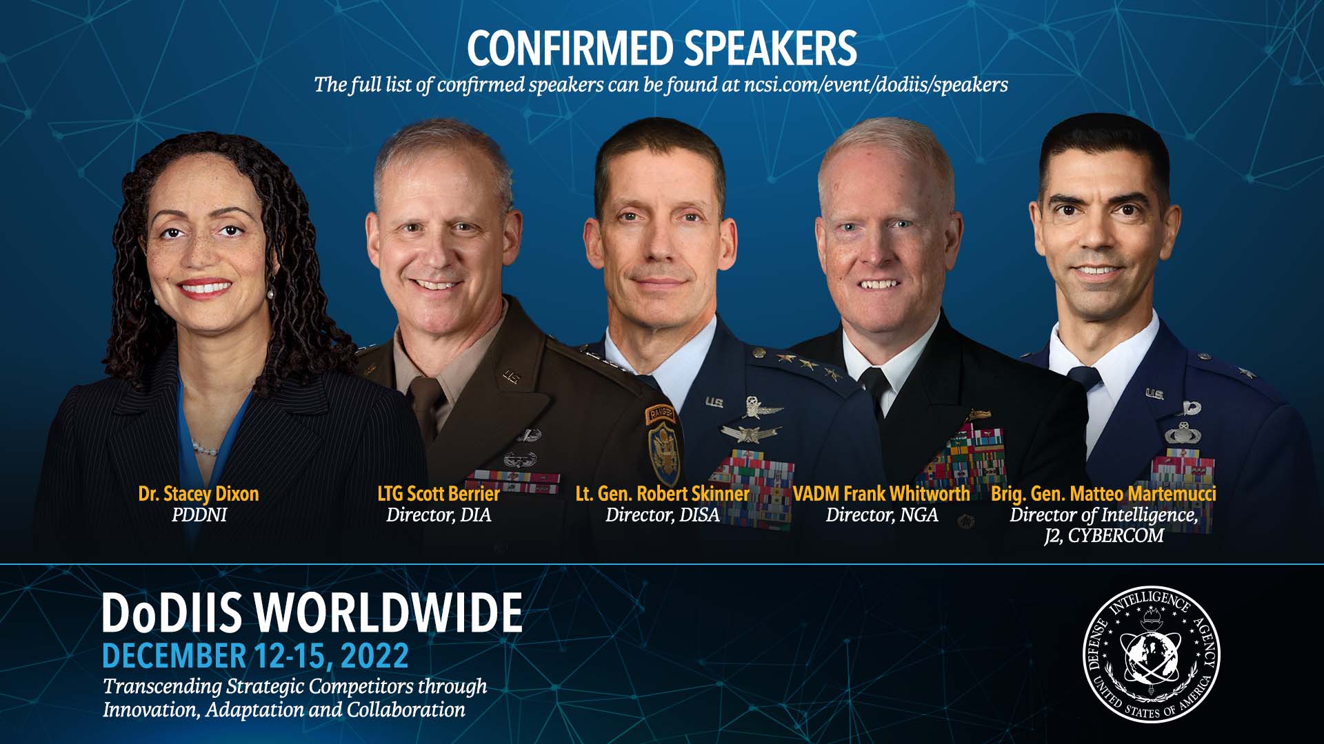 Image of five people in a line from left to right with text in front of each that reads. Dr. Stacey Dixon. LTG Scott Berrier. L.T. Gen. Robert Skinner. V.A.D.M. Frank Whitworth. Brig. Gen. Matteo Martemucci. A title on top that reads. Confirmed Speakers. With a subtext below that reads. The full list of confirmed speakers can be found at. NCSI.com/event/dodiis/speakers. In the bottom of the image, on the left is large, white text that reads. DoDIIS Worldwide. Blue text below that which reads. December 12 to 15, 2022. Followed by a slogan that reads. Transcending Stategic Competitors through Innovation, Adaptation, and Collaboration.